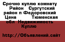 Срочно куплю комнату  › Район ­ Сургутский район п.Федоровский › Цена ­ 400 - Тюменская обл. Недвижимость » Куплю   